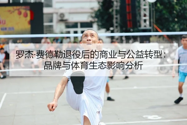 罗杰·费德勒退役后的商业与公益转型：品牌与体育生态影响分析